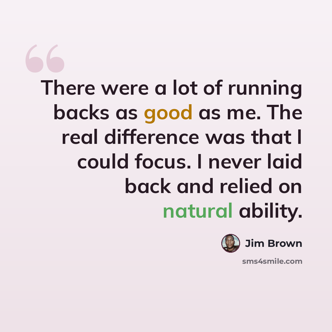 “There were a lot of running backs as good as me. The real difference was that I could focus. I never laid back and relied on natural ability.” quote by Jim Brown