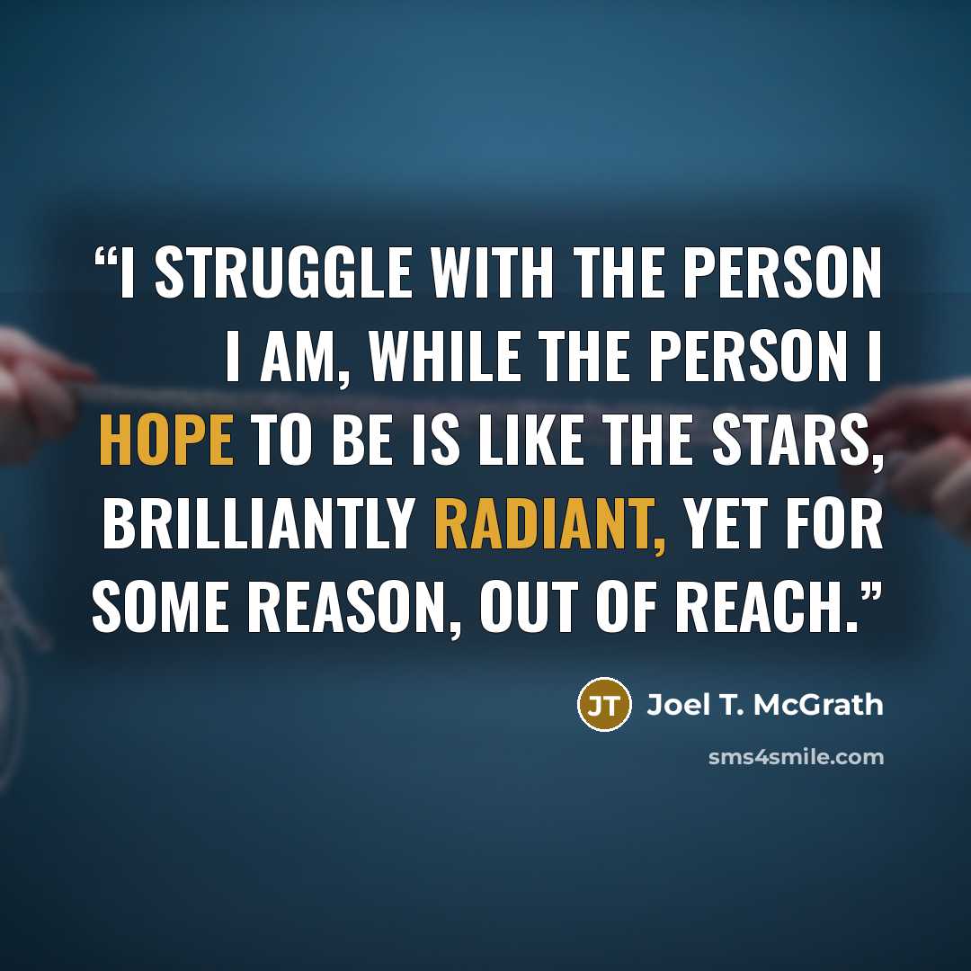 “I struggle with the person I am, while the person I hope to be is like the stars, brilliantly radiant, yet for some reason, out of reach.” quote by Joel T. McGrath