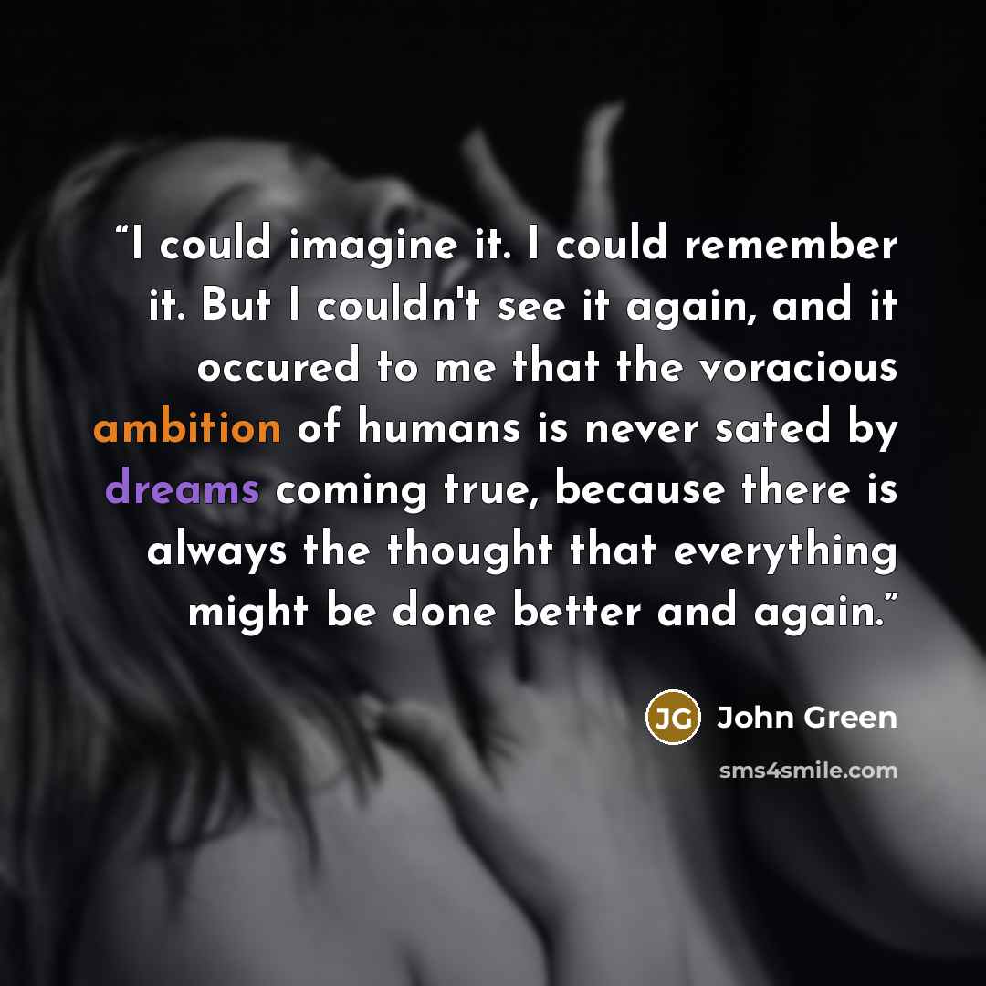 “I could imagine it. I could remember it. But I couldn't see it again, and it occured to me that the voracious ambition of humans is never sated by dreams coming true, because there is always the thought that everything might be done better and again.” quote by John Green