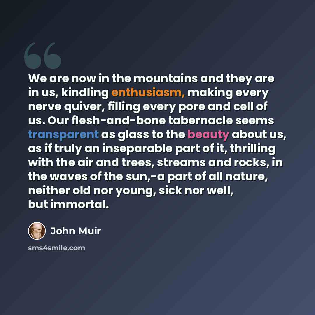 “We are now in the mountains and they are in us, kindling enthusiasm, making every nerve quiver, filling every pore and cell of us. Our flesh-and-bone tabernacle seems transparent as glass to the beauty about us, as if truly an inseparable part of it, thrilling with the air and trees, streams and…” quote by John Muir