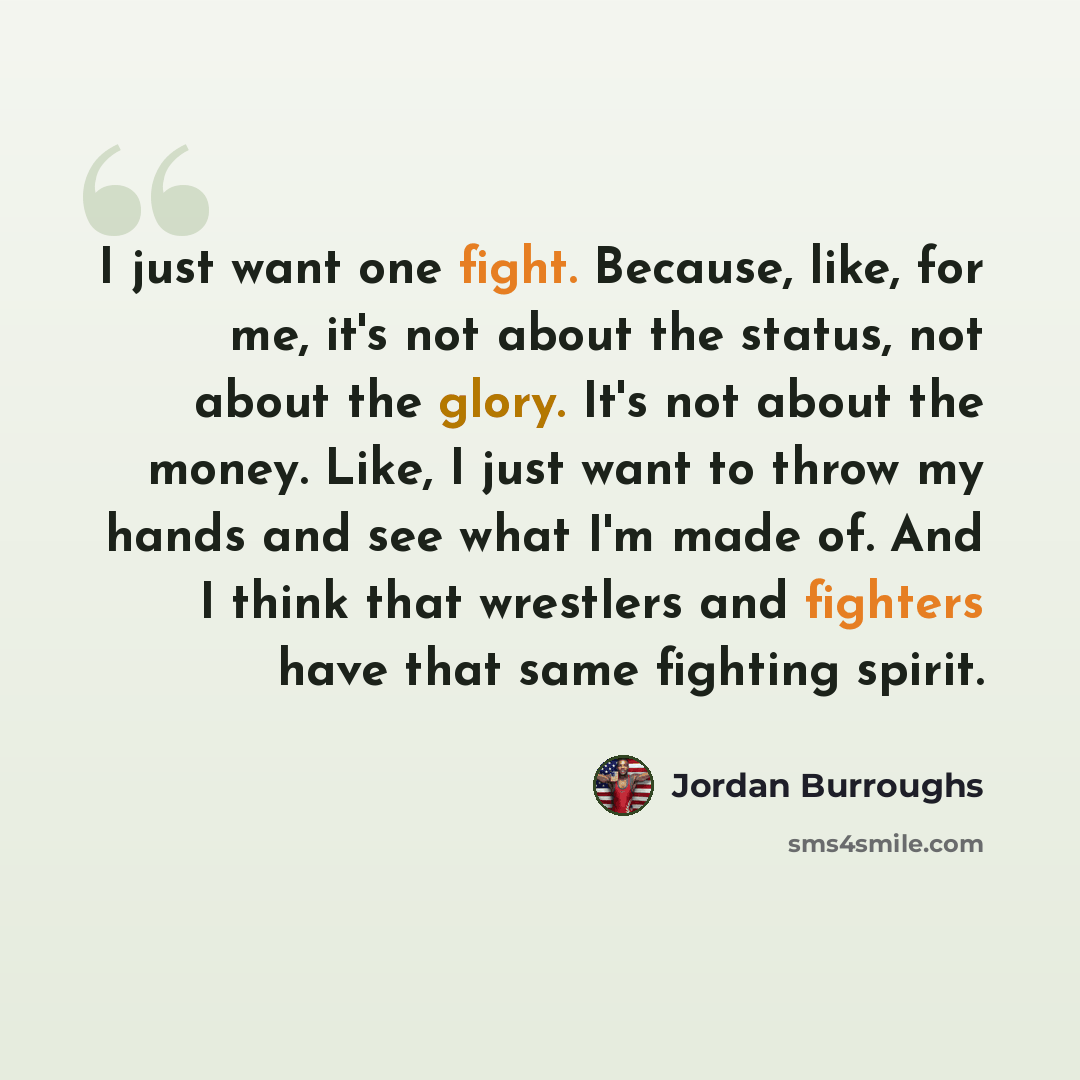 “I just want one fight. Because, like, for me, it's not about the status, not about the glory. It's not about the money. Like, I just want to throw my hands and see what I'm made of. And I think that wrestlers and fighters have that same fighting spirit.” quote by Jordan Burroughs