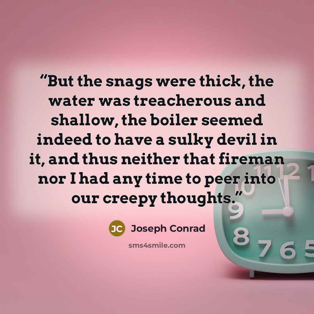 “But the snags were thick, the water was treacherous and shallow, the boiler seemed indeed to have a sulky devil in it, and thus neither that fireman nor I had any time to peer into our creepy thoughts.” quote by Joseph Conrad