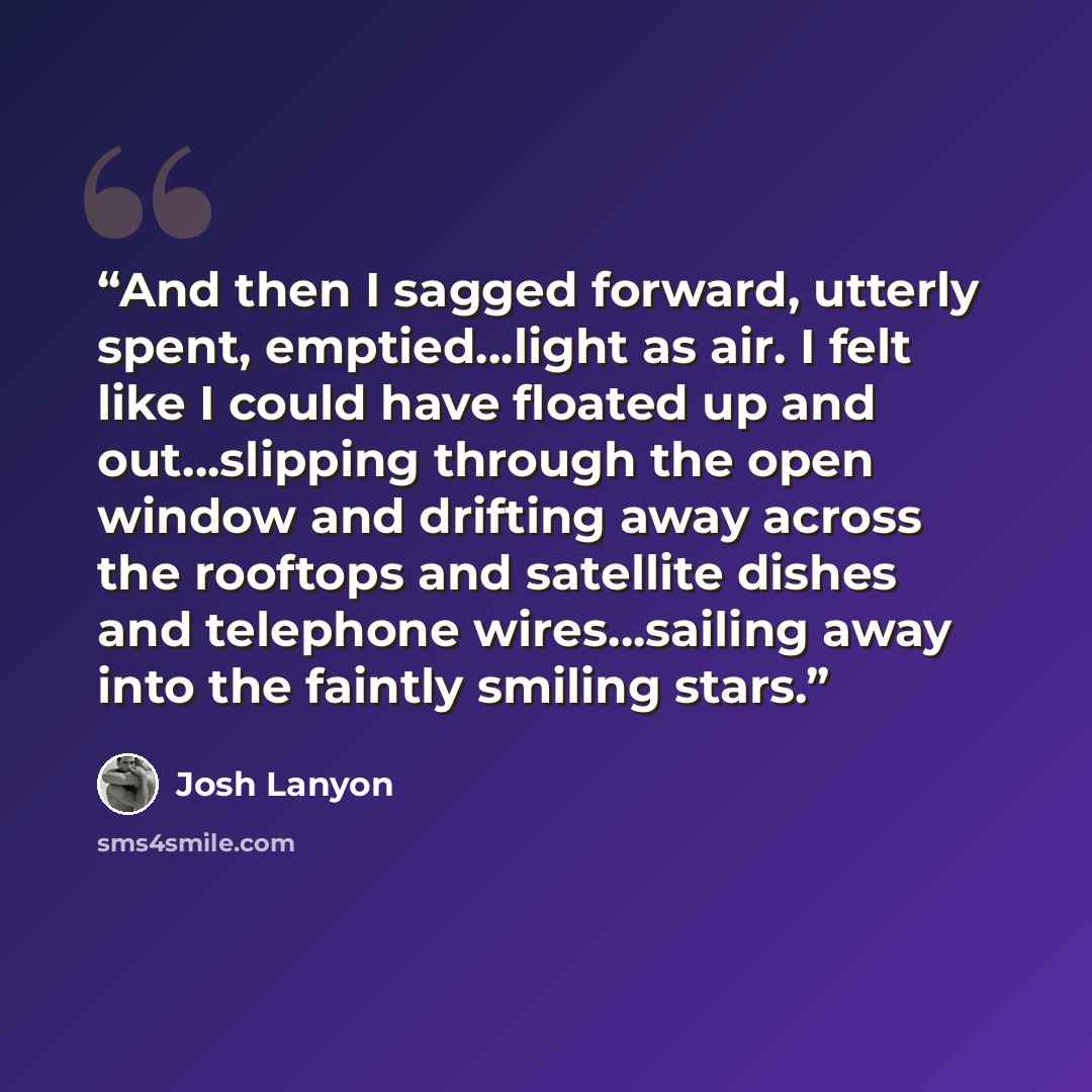 “And then I sagged forward, utterly spent, emptied…light as air. I felt like I could have floated up and out…slipping through the open window and drifting away across the rooftops and satellite dishes and telephone wires…sailing away into the faintly smiling stars.” quote by Josh Lanyon