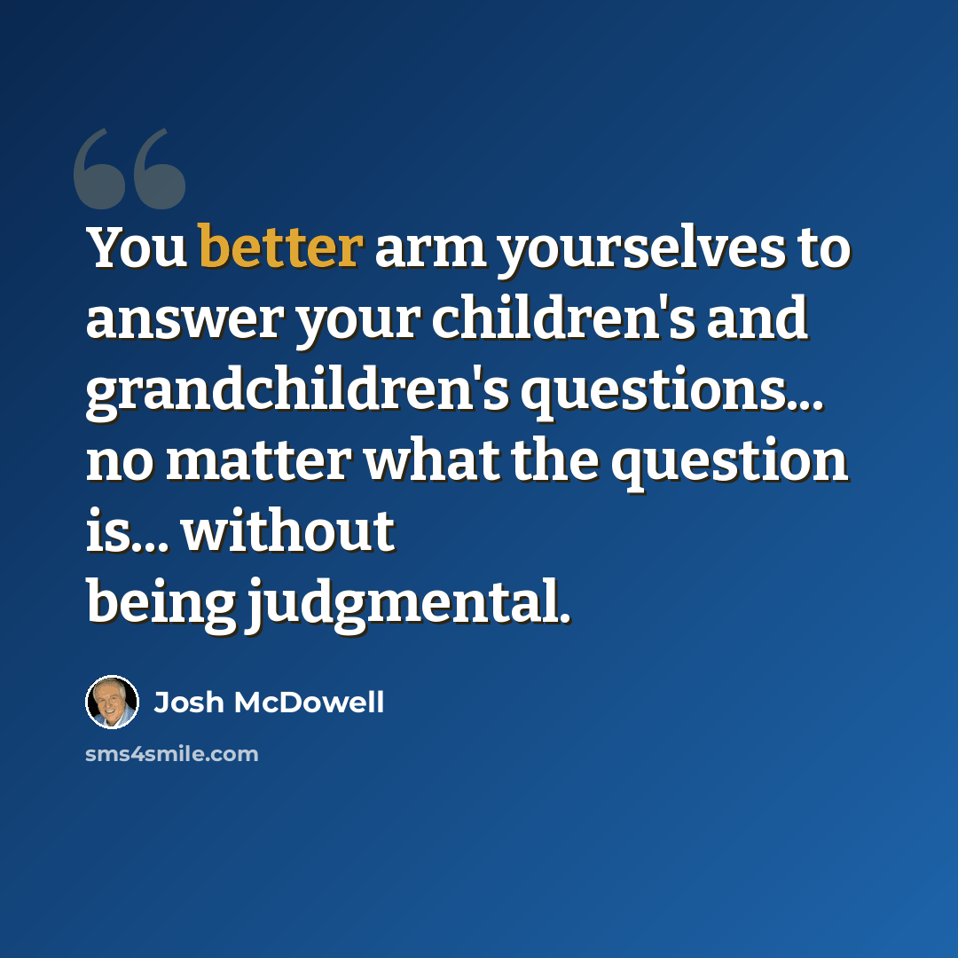 “You better arm yourselves to answer your children's and grandchildren's questions... no matter what the question is... without being judgmental.” quote by Josh McDowell