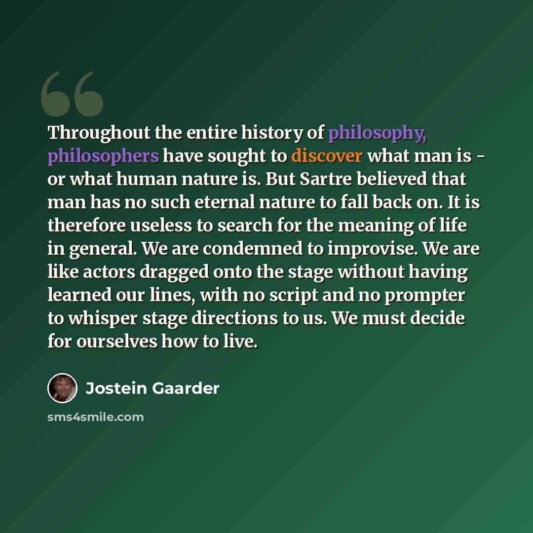 “Throughout the entire history of philosophy, philosophers have sought to discover what man is - or what human nature is. But Sartre believed that man has no such eternal nature to fall back on. It is therefore useless to search for the meaning of life in general. We are condemned to improvise. We…” quote by Jostein Gaarder