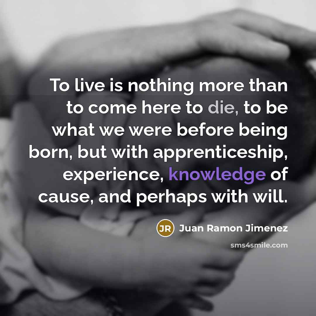 “To live is nothing more than to come here to die, to be what we were before being born, but with apprenticeship, experience, knowledge of cause, and perhaps with will.” quote by Juan Ramon Jimenez