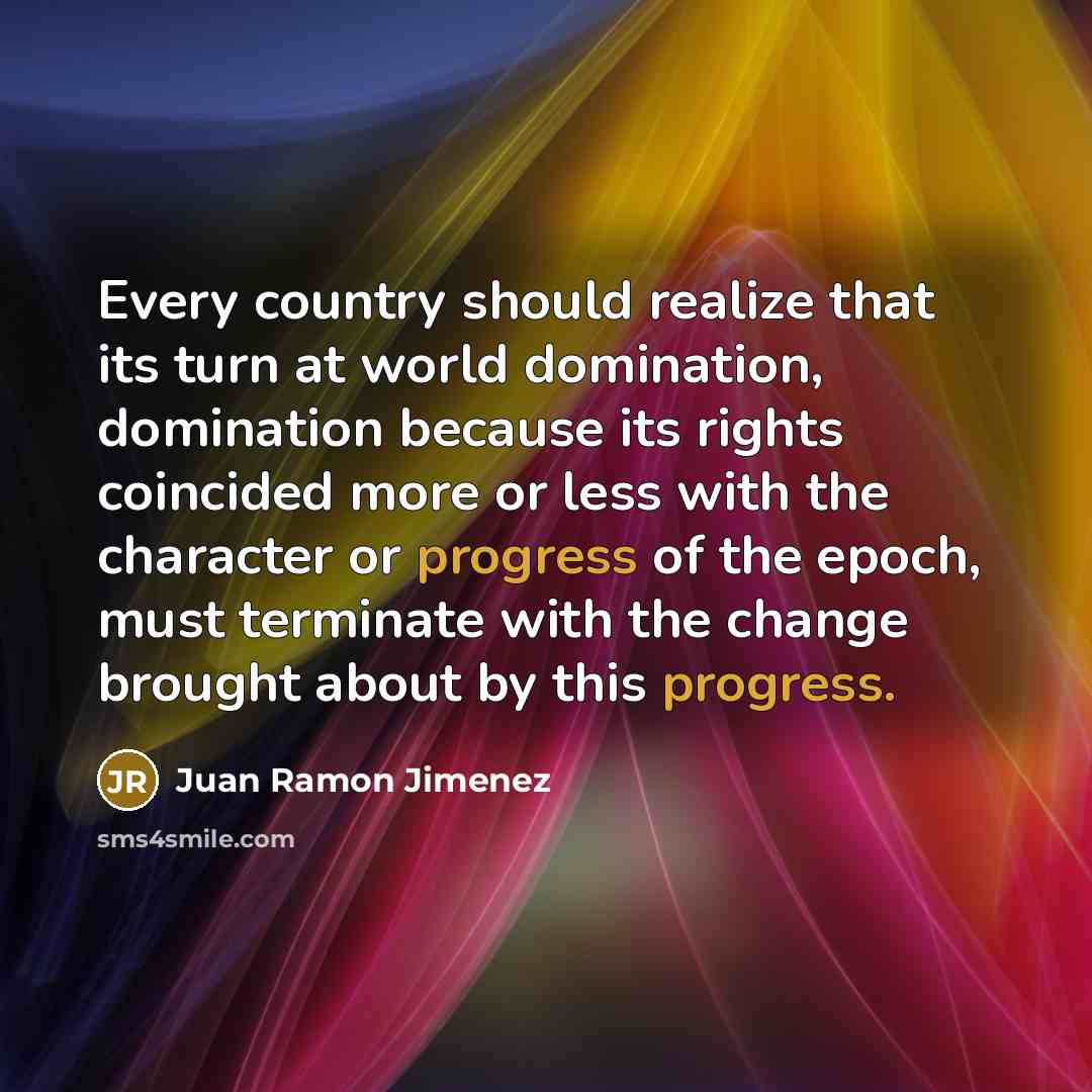 “Every country should realize that its turn at world domination, domination because its rights coincided more or less with the character or progress of the epoch, must terminate with the change brought about by this progress.” quote by Juan Ramon Jimenez