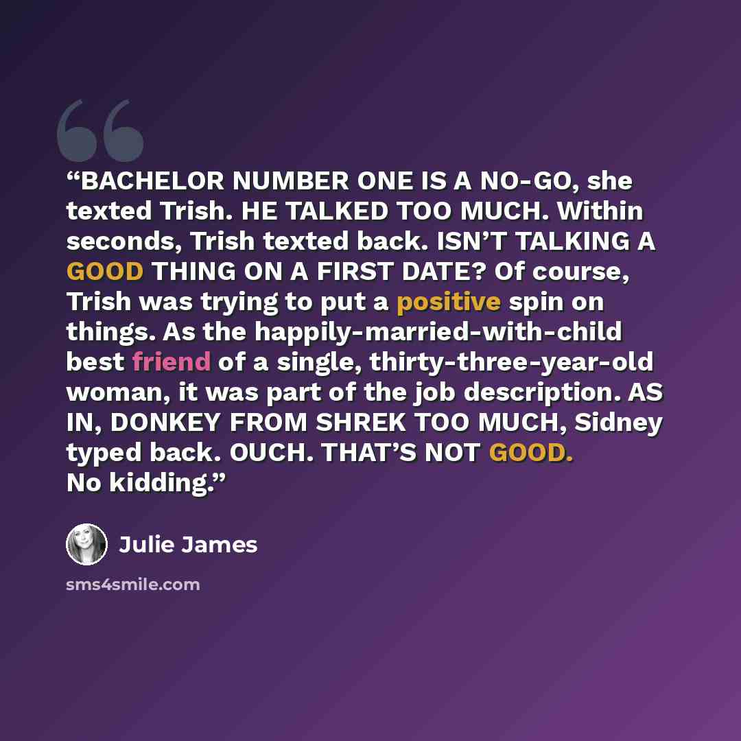 “BACHELOR NUMBER ONE IS A NO-GO, she texted Trish. HE TALKED TOO MUCH. Within seconds, Trish texted back. ISN’T TALKING A GOOD THING ON A FIRST DATE? Of course, Trish was trying to put a positive spin on things. As the happily-married-with-child best friend of a single, thirty-three-year-old woman…” quote by Julie James