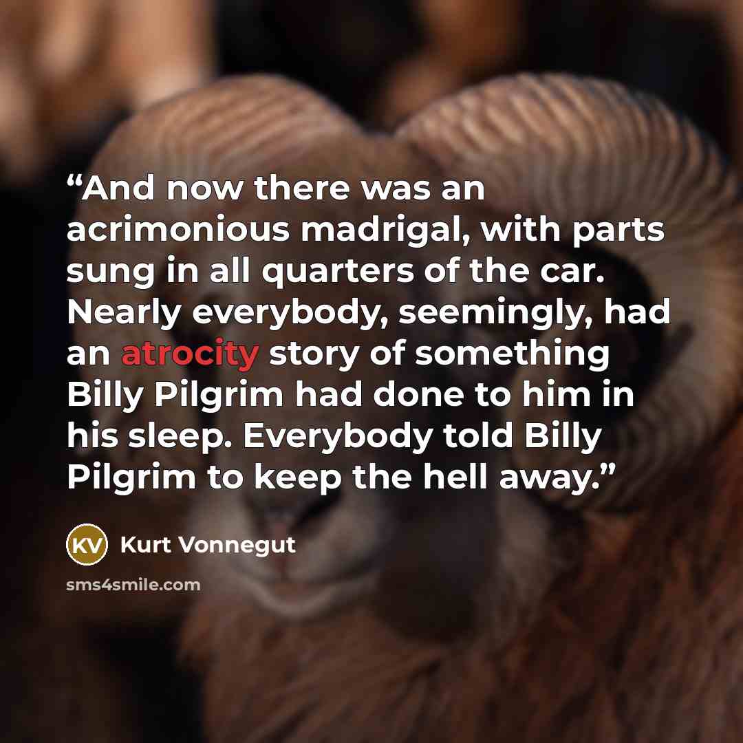 “And now there was an acrimonious madrigal, with parts sung in all quarters of the car. Nearly everybody, seemingly, had an atrocity story of something Billy Pilgrim had done to him in his sleep. Everybody told Billy Pilgrim to keep the hell away.” quote by Kurt Vonnegut