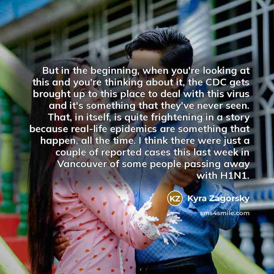 “But in the beginning, when you're looking at this and you're thinking about it, the CDC gets brought up to this place to deal with this virus and it's something that they've never seen. That, in itself, is quite frightening in a story because real-life epidemics are something that happen, all the…” quote by Kyra Zagorsky