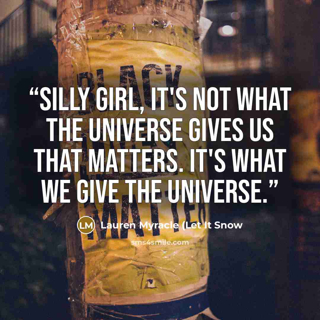 “Silly girl, it's not what the universe gives us that matters. It's what we give the universe.” quote by Lauren Myracle (Let It Snow