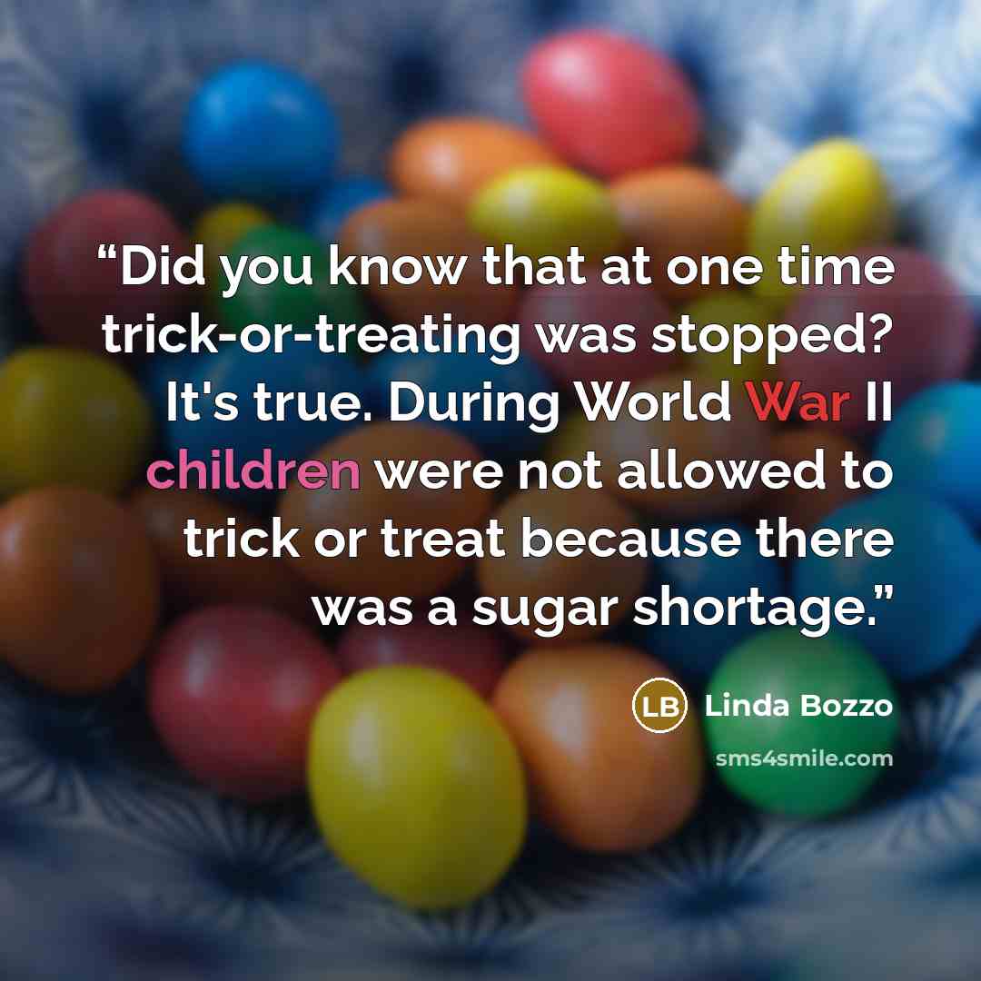 “Did you know that at one time trick-or-treating was stopped? It's true. During World War II children were not allowed to trick or treat because there was a sugar shortage.” quote by Linda Bozzo