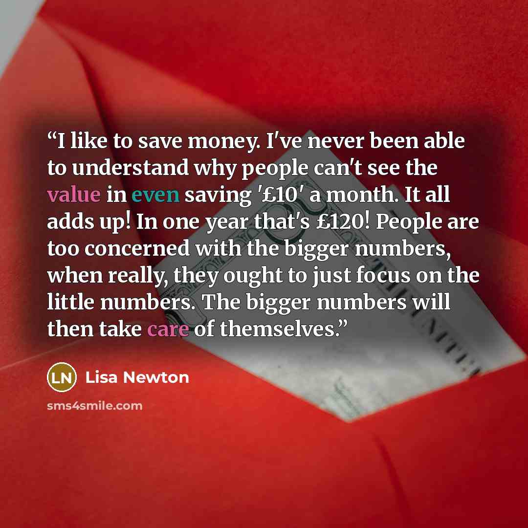 “I like to save money. I've never been able to understand why people can't see the value in even saving '£10' a month. It all adds up! In one year that's £120! People are too concerned with the bigger numbers, when really, they ought to just focus on the little numbers. The bigger numbers will then…” quote by Lisa Newton