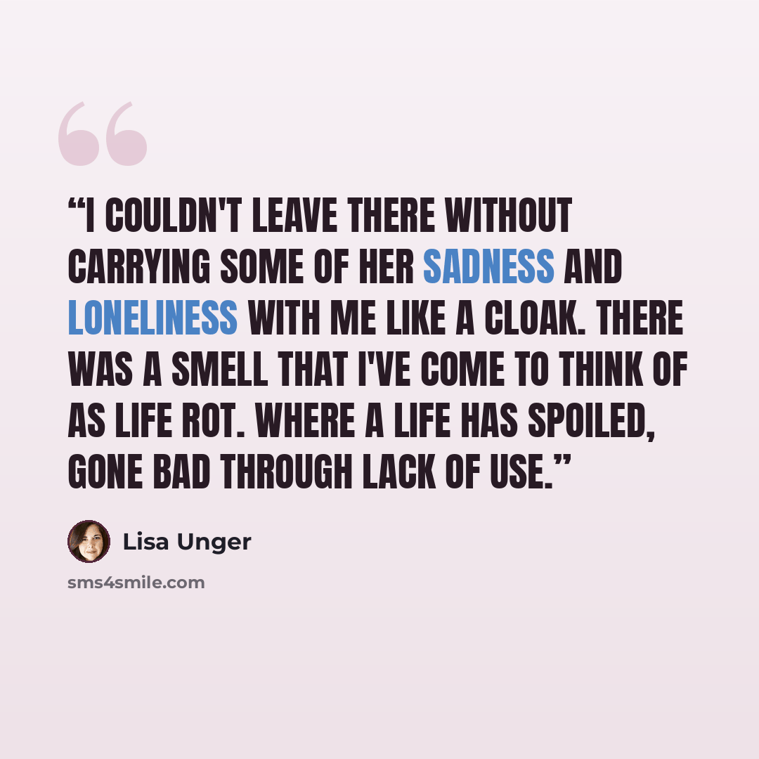 “I couldn't leave there without carrying some of her sadness and loneliness with me like a cloak. There was a smell that I've come to think of as life rot. Where a life has spoiled, gone bad through lack of use.” quote by Lisa Unger