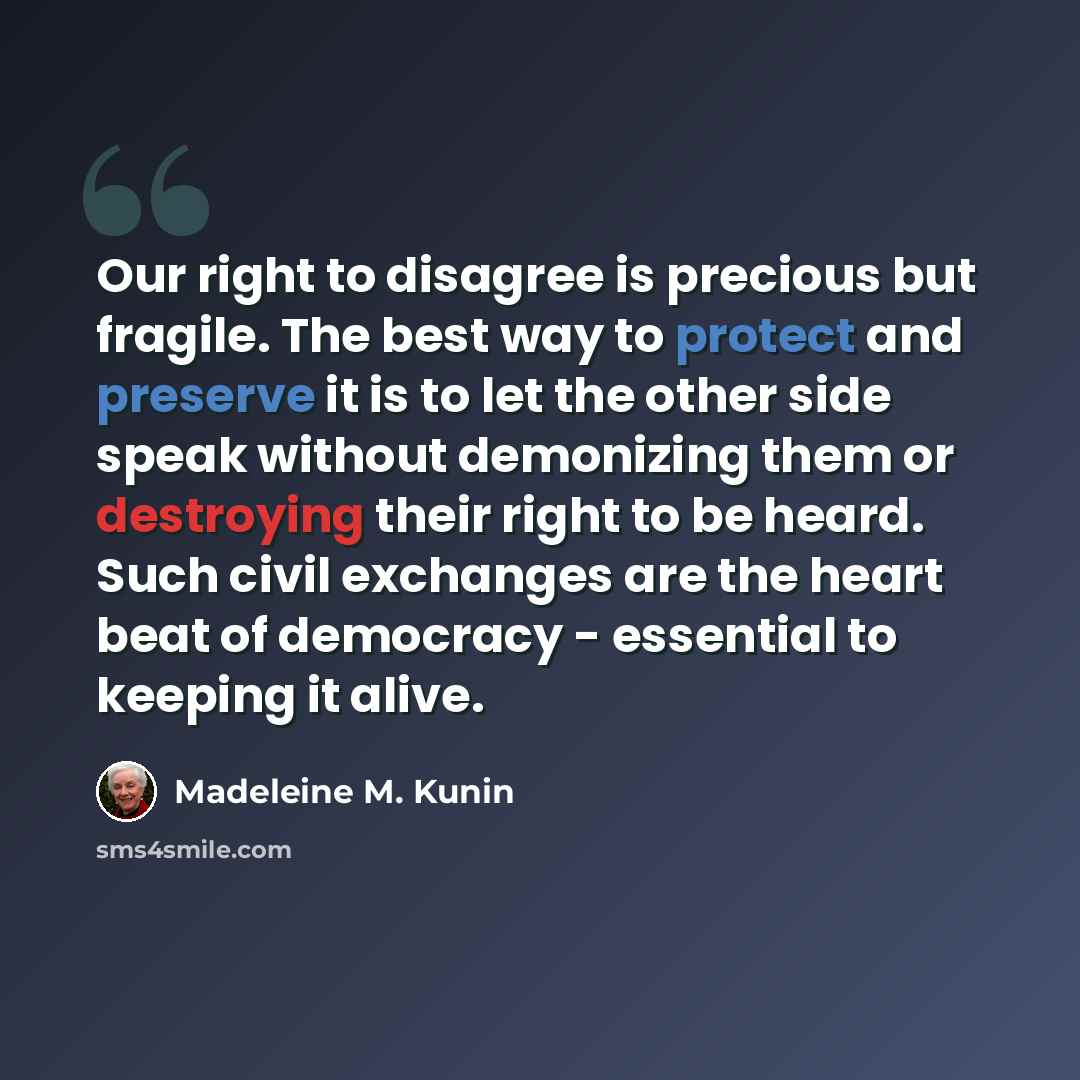 “Our right to disagree is precious but fragile. The best way to protect and preserve it is to let the other side speak without demonizing them or destroying their right to be heard. Such civil exchanges are the heart beat of democracy - essential to keeping it alive.” quote by Madeleine M. Kunin