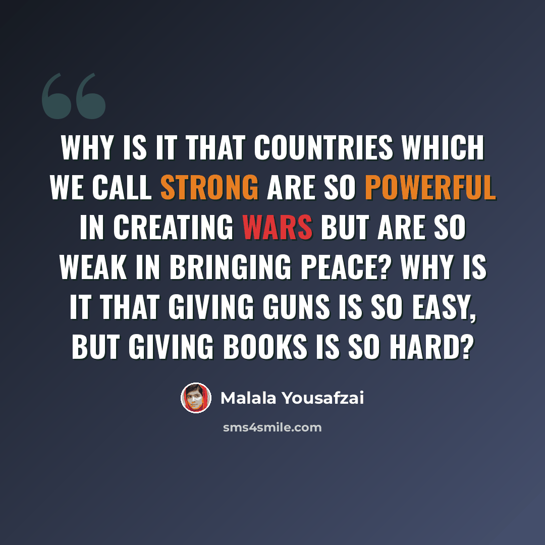 “Why is it that countries which we call strong are so powerful in creating wars but are so weak in bringing peace? Why is it that giving guns is so easy, but giving books is so hard?” quote by Malala Yousafzai