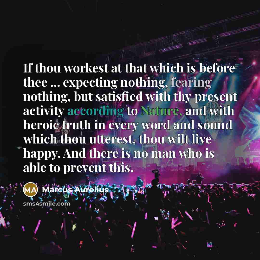 “If thou workest at that which is before thee ... expecting nothing, fearing nothing, but satisfied with thy present activity according to Nature, and with heroic truth in every word and sound which thou utterest, thou wilt live happy. And there is no man who is able to prevent this.” quote by Marcus Aurelius