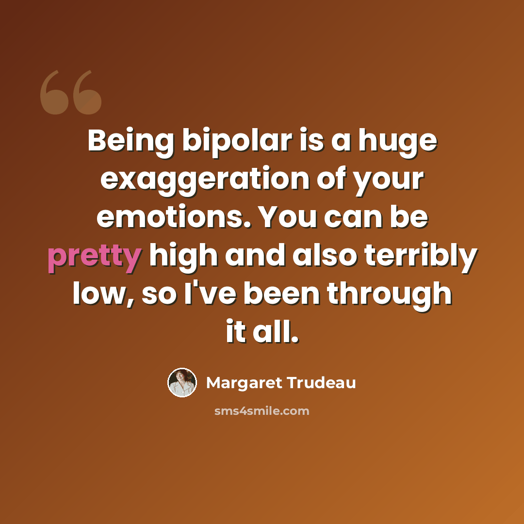 “Being bipolar is a huge exaggeration of your emotions. You can be pretty high and also terribly low, so I've been through it all.” quote by Margaret Trudeau
