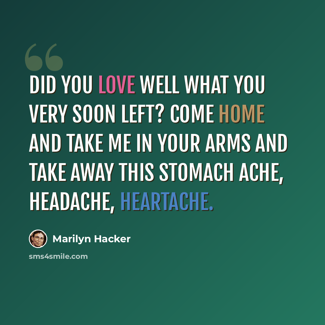 “Did you love well what you very soon left? Come home and take me in your arms and take away this stomach ache, headache, heartache.” quote by Marilyn Hacker