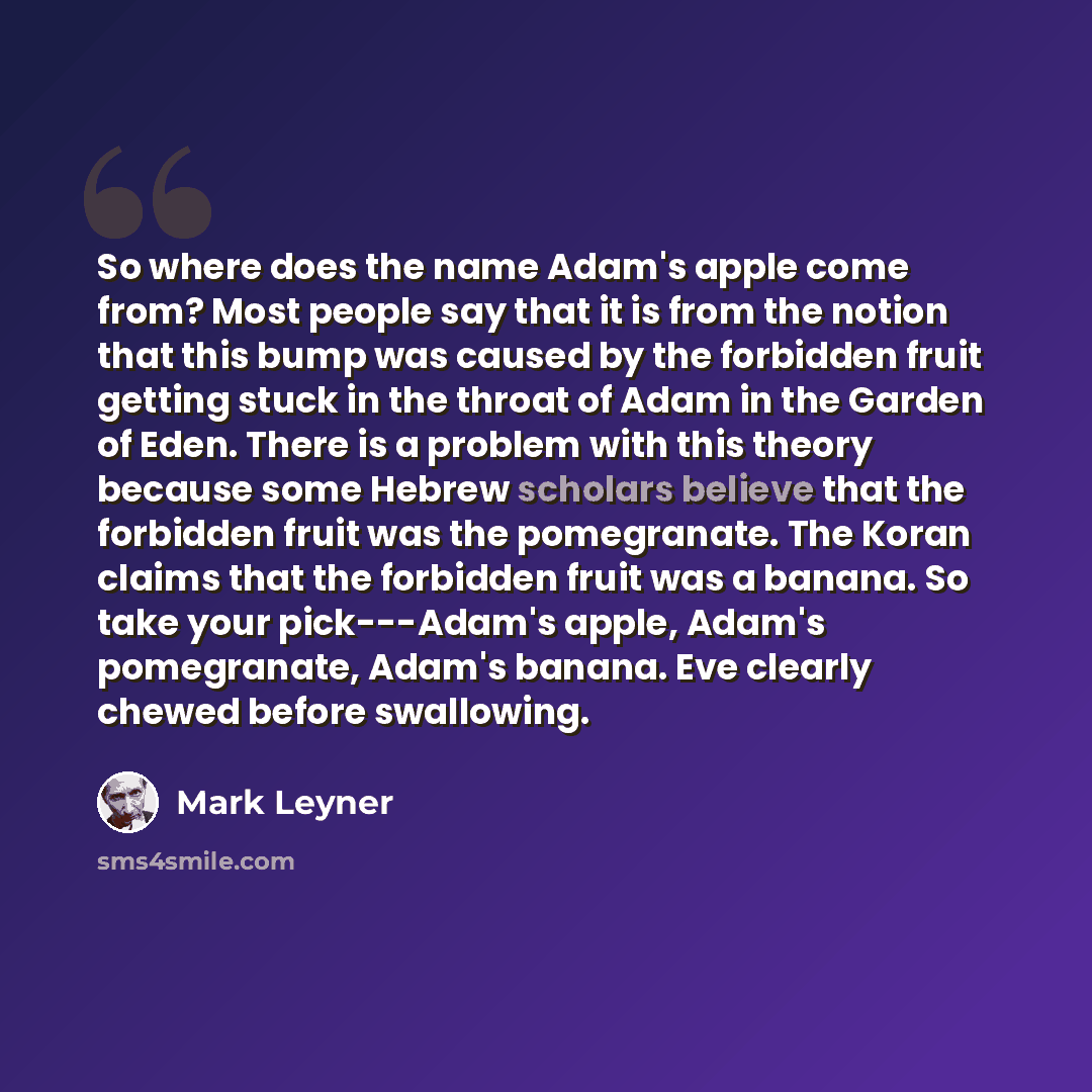 “So where does the name Adam's apple come from? Most people say that it is from the notion that this bump was caused by the forbidden fruit getting stuck in the throat of Adam in the Garden of Eden. There is a problem with this theory because some Hebrew scholars believe that the forbidden fruit…” quote by Mark Leyner