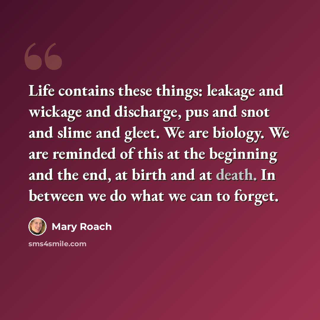 “Life contains these things: leakage and wickage and discharge, pus and snot and slime and gleet. We are biology. We are reminded of this at the beginning and the end, at birth and at death. In between we do what we can to forget.” quote by Mary Roach