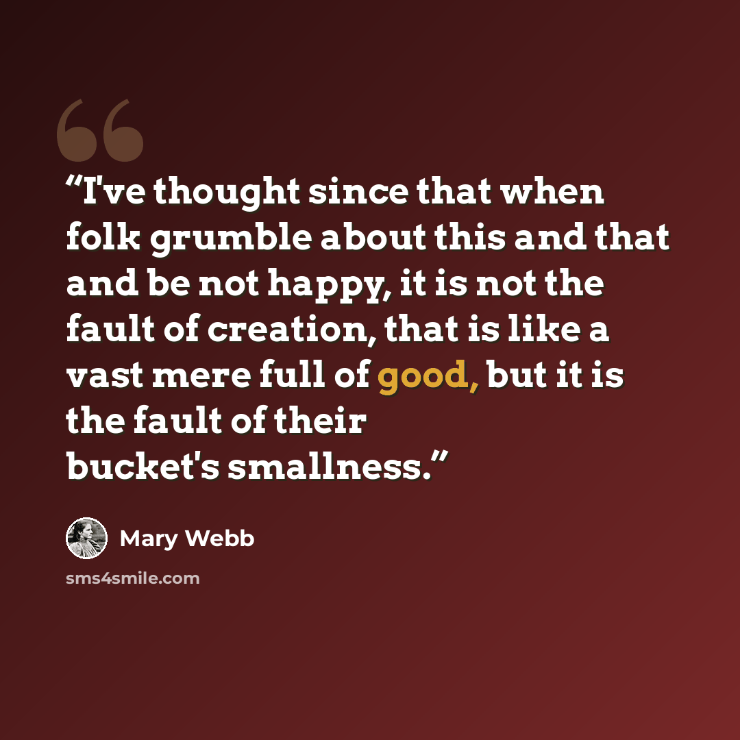 “I've thought since that when folk grumble about this and that and be not happy, it is not the fault of creation, that is like a vast mere full of good, but it is the fault of their bucket's smallness.” quote by Mary Webb