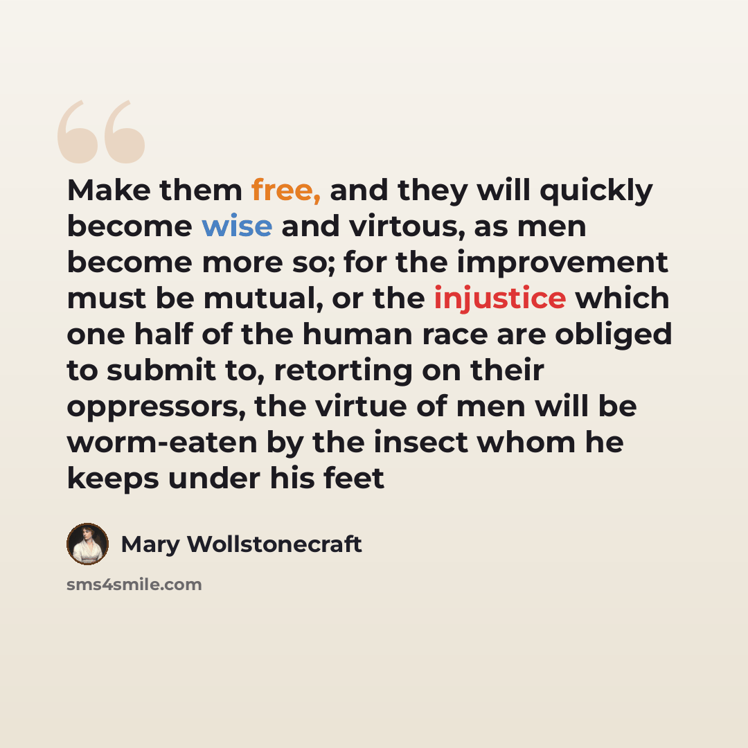 “Make them free, and they will quickly become wise and virtous, as men become more so; for the improvement must be mutual, or the injustice which one half of the human race are obliged to submit to, retorting on their oppressors, the virtue of men will be worm-eaten by the insect whom he keeps…” quote by Mary Wollstonecraft