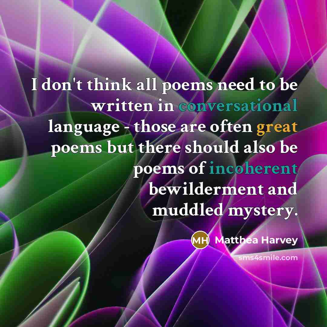 “I don't think all poems need to be written in conversational language - those are often great poems but there should also be poems of incoherent bewilderment and muddled mystery.” quote by Matthea Harvey