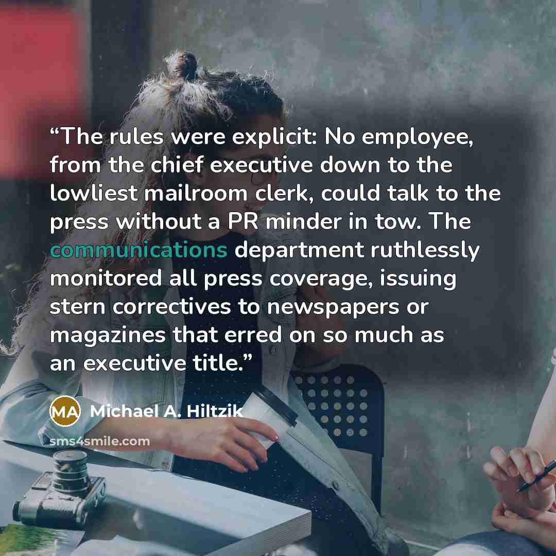 “The rules were explicit: No employee, from the chief executive down to the lowliest mailroom clerk, could talk to the press without a PR minder in tow. The communications department ruthlessly monitored all press coverage, issuing stern correctives to newspapers or magazines that erred on so much…” quote by Michael A. Hiltzik