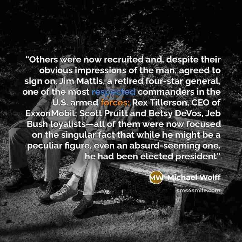 “Others were now recruited and, despite their obvious impressions of the man, agreed to sign on. Jim Mattis, a retired four-star general, one of the most respected commanders in the U.S. armed forces; Rex Tillerson, CEO of ExxonMobil; Scott Pruitt and Betsy DeVos, Jeb Bush loyalists—all of them…” quote by Michael Wolff