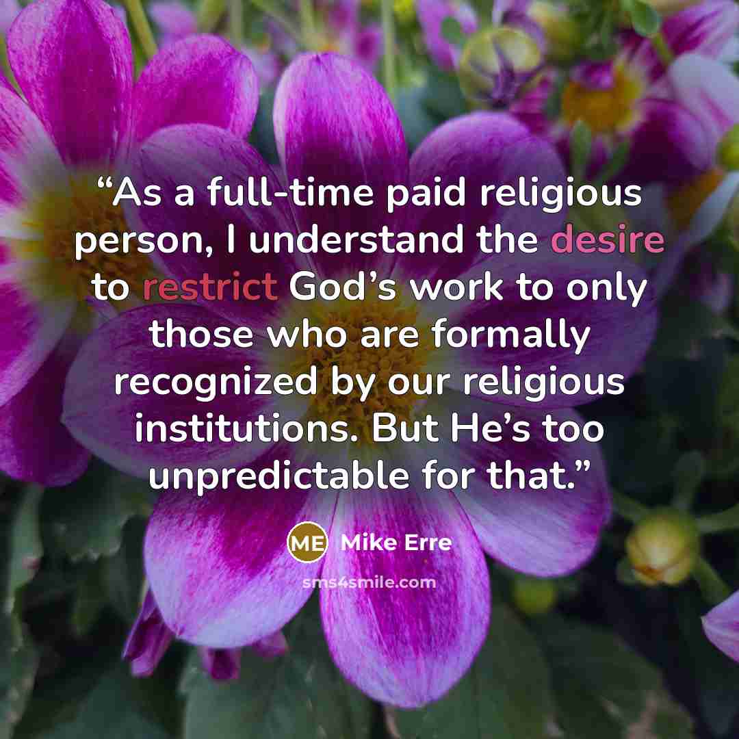 “As a full-time paid religious person, I understand the desire to restrict God’s work to only those who are formally recognized by our religious institutions. But He’s too unpredictable for that.” quote by Mike Erre