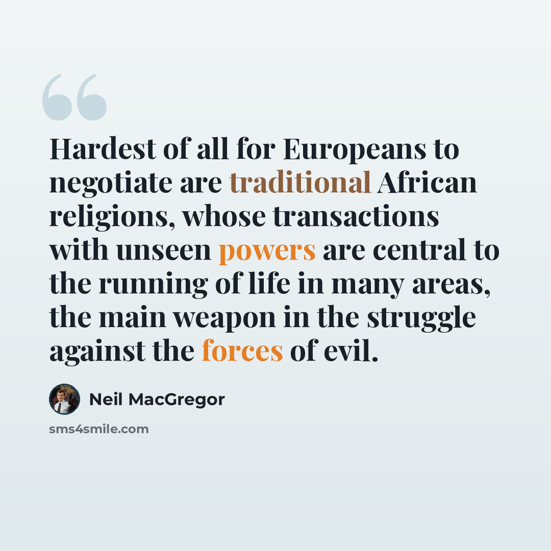 “Hardest of all for Europeans to negotiate are traditional African religions, whose transactions with unseen powers are central to the running of life in many areas, the main weapon in the struggle against the forces of evil.” quote by Neil MacGregor