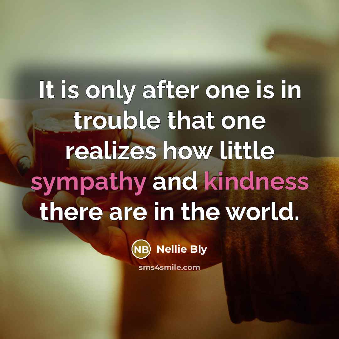 “It is only after one is in trouble that one realizes how little sympathy and kindness there are in the world.” quote by Nellie Bly