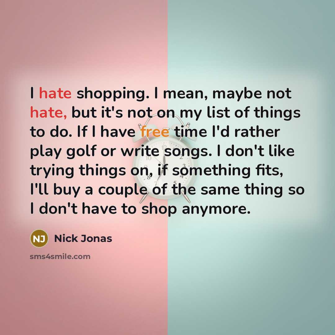 “I hate shopping. I mean, maybe not hate, but it's not on my list of things to do. If I have free time I'd rather play golf or write songs. I don't like trying things on, if something fits, I'll buy a couple of the same thing so I don't have to shop anymore.” quote by Nick Jonas