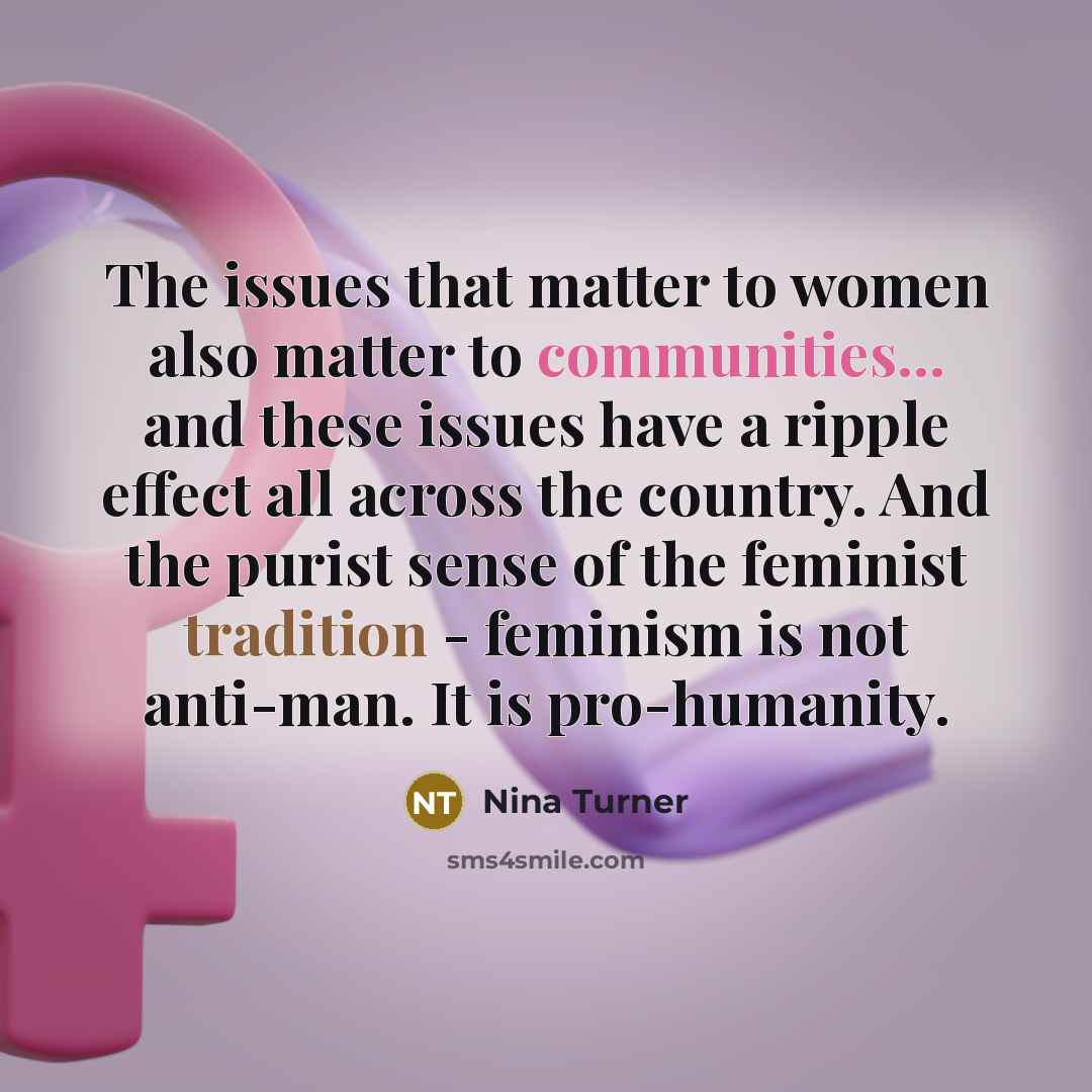 “The issues that matter to women also matter to communities... and these issues have a ripple effect all across the country. And the purist sense of the feminist tradition - feminism is not anti-man. It is pro-humanity.” quote by Nina Turner