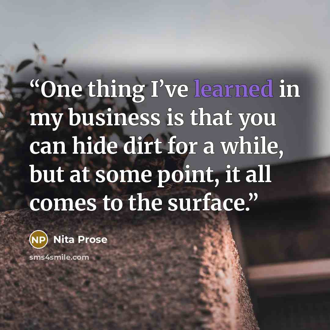 “One thing I’ve learned in my business is that you can hide dirt for a while, but at some point, it all comes to the surface.” quote by Nita Prose