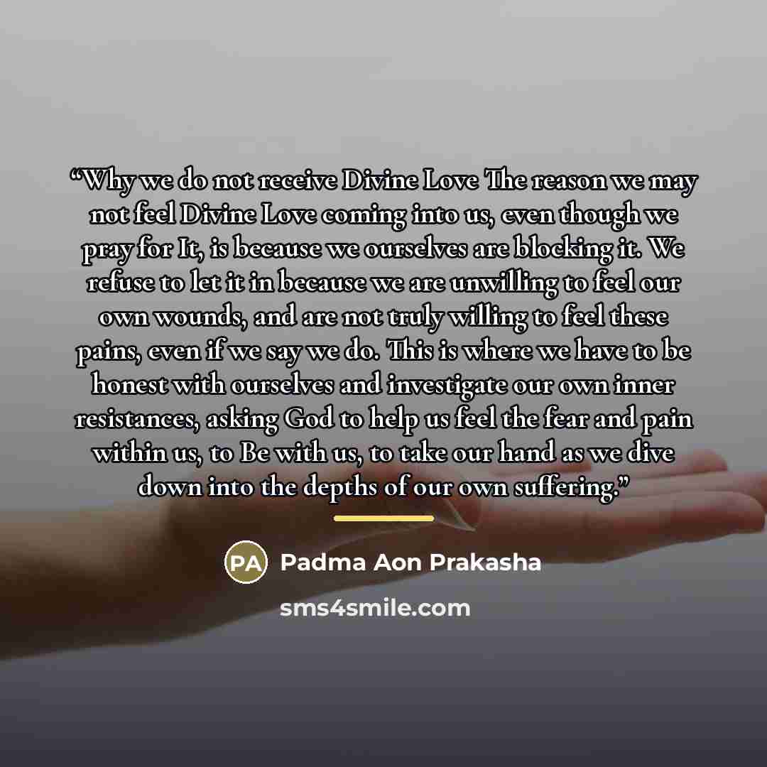 “Why we do not receive Divine Love The reason we may not feel Divine Love coming into us, even though we pray for It, is because we ourselves are blocking it. We refuse to let it in because we are unwilling to feel our own wounds, and are not truly willing to feel these pains, even if we say we do…” quote by Padma Aon Prakasha