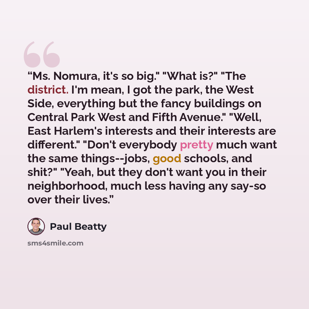 “Ms. Nomura, it's so big." "What is?" "The district. I'm mean, I got the park, the West Side, everything but the fancy buildings on Central Park West and Fifth Avenue." "Well, East Harlem's interests and their interests are different." "Don't everybody pretty much want the same things--jobs, good…” quote by Paul Beatty