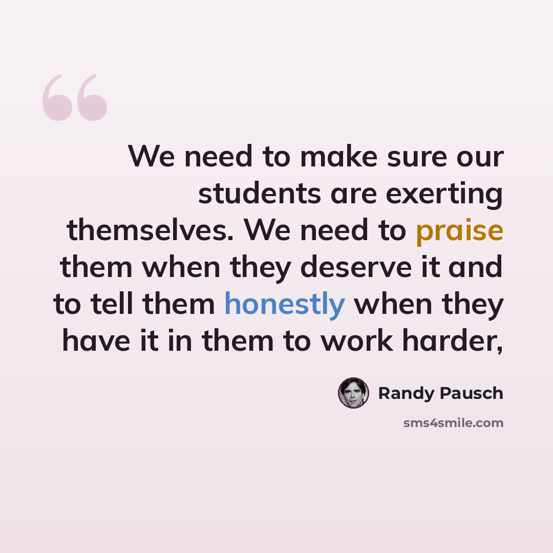 “We need to make sure our students are exerting themselves. We need to praise them when they deserve it and to tell them honestly when they have it in them to work harder,” quote by Randy Pausch