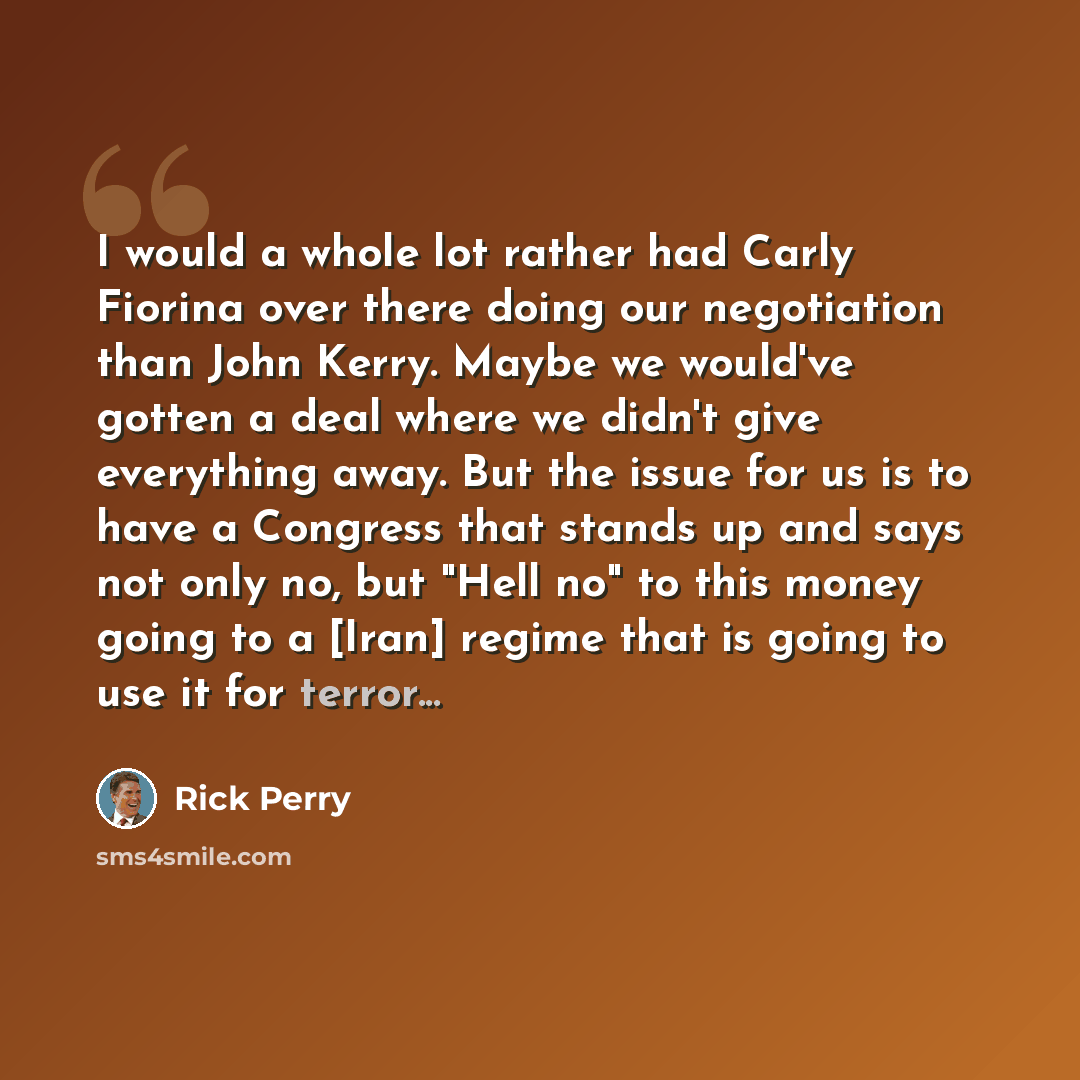 “I would a whole lot rather had Carly Fiorina over there doing our negotiation than John Kerry. Maybe we would've gotten a deal where we didn't give everything away. But the issue for us is to have a Congress that stands up and says not only no, but "Hell no" to this money going to a [Iran] regime…” quote by Rick Perry