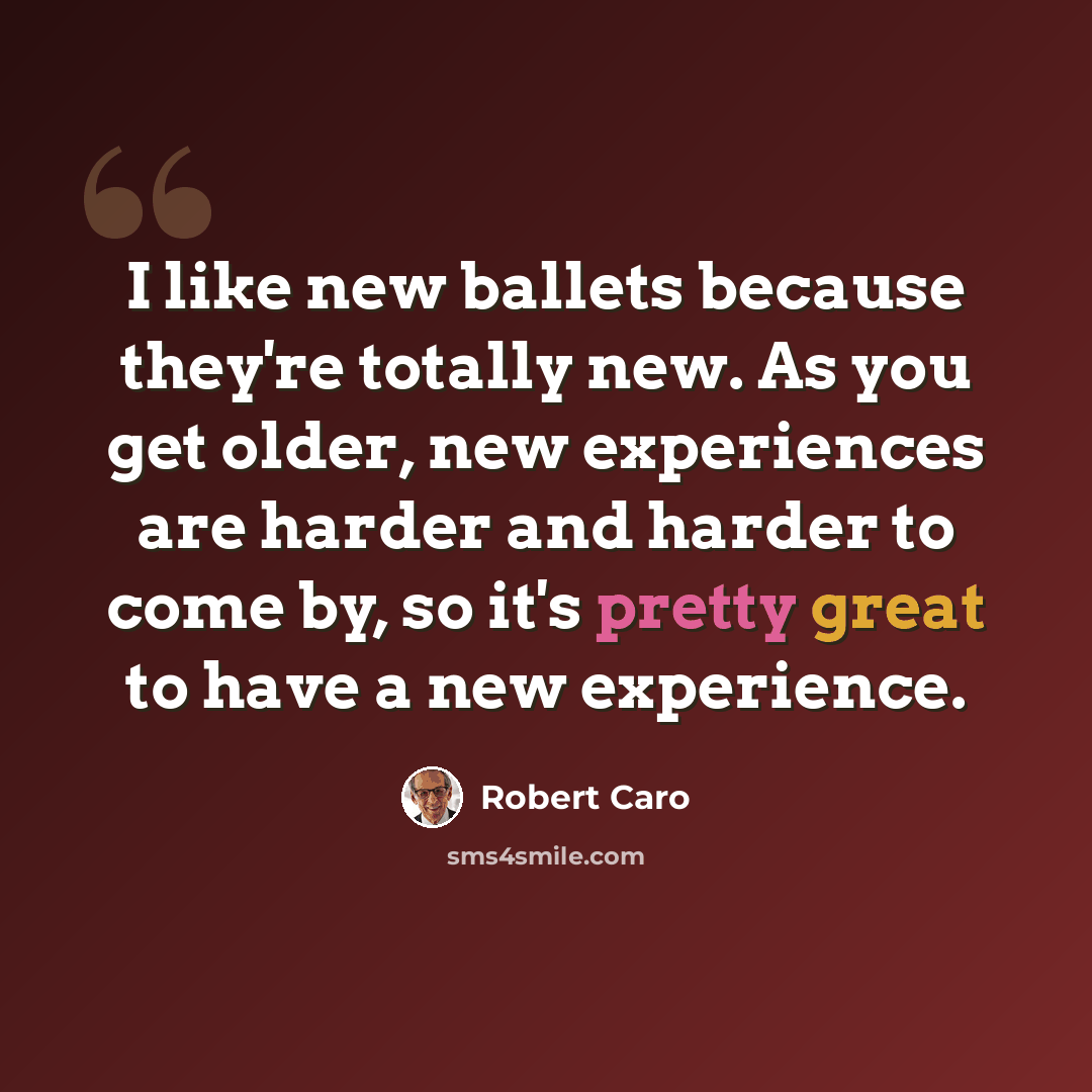 “I like new ballets because they're totally new. As you get older, new experiences are harder and harder to come by, so it's pretty great to have a new experience.” quote by Robert Caro