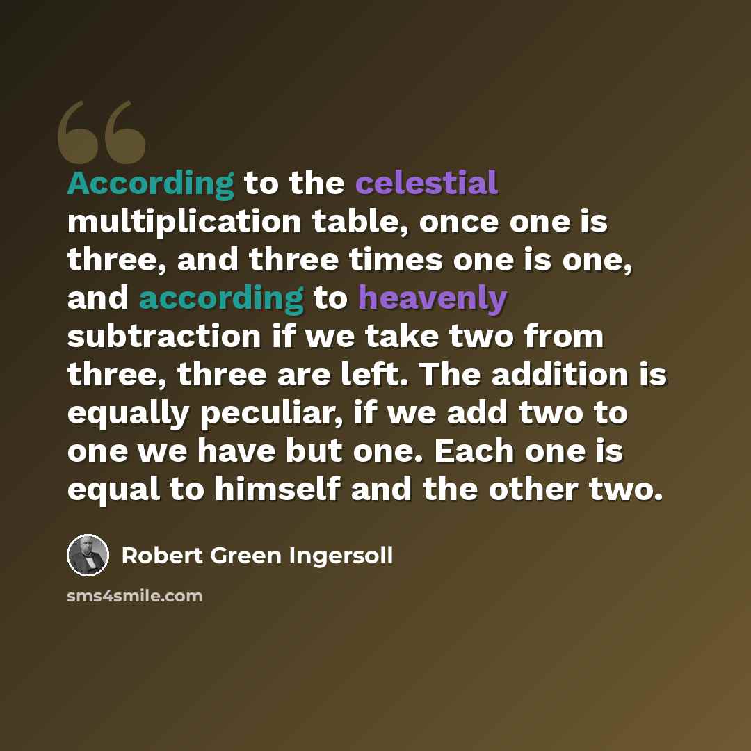 “According to the celestial multiplication table, once one is three, and three times one is one, and according to heavenly subtraction if we take two from three, three are left. The addition is equally peculiar, if we add two to one we have but one. Each one is equal to himself and the other two.” quote by Robert Green Ingersoll