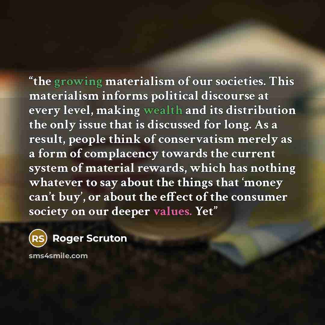 “the growing materialism of our societies. This materialism informs political discourse at every level, making wealth and its distribution the only issue that is discussed for long. As a result, people think of conservatism merely as a form of complacency towards the current system of material…” quote by Roger Scruton