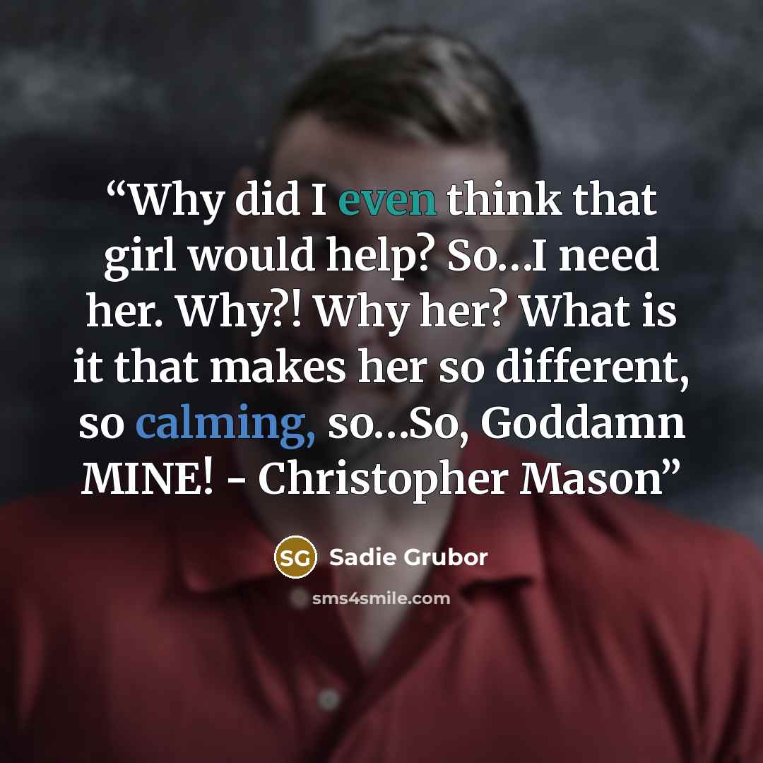 “Why did I even think that girl would help? So…I need her. Why?! Why her? What is it that makes her so different, so calming, so…So, Goddamn MINE! - Christopher Mason” quote by Sadie Grubor