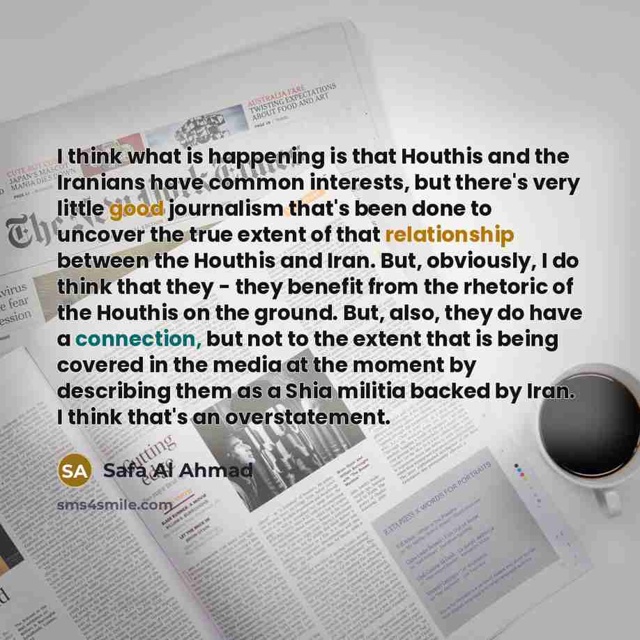 “I think what is happening is that Houthis and the Iranians have common interests, but there's very little good journalism that's been done to uncover the true extent of that relationship between the Houthis and Iran. But, obviously, I do think that they - they benefit from the rhetoric of the…” quote by Safa Al Ahmad