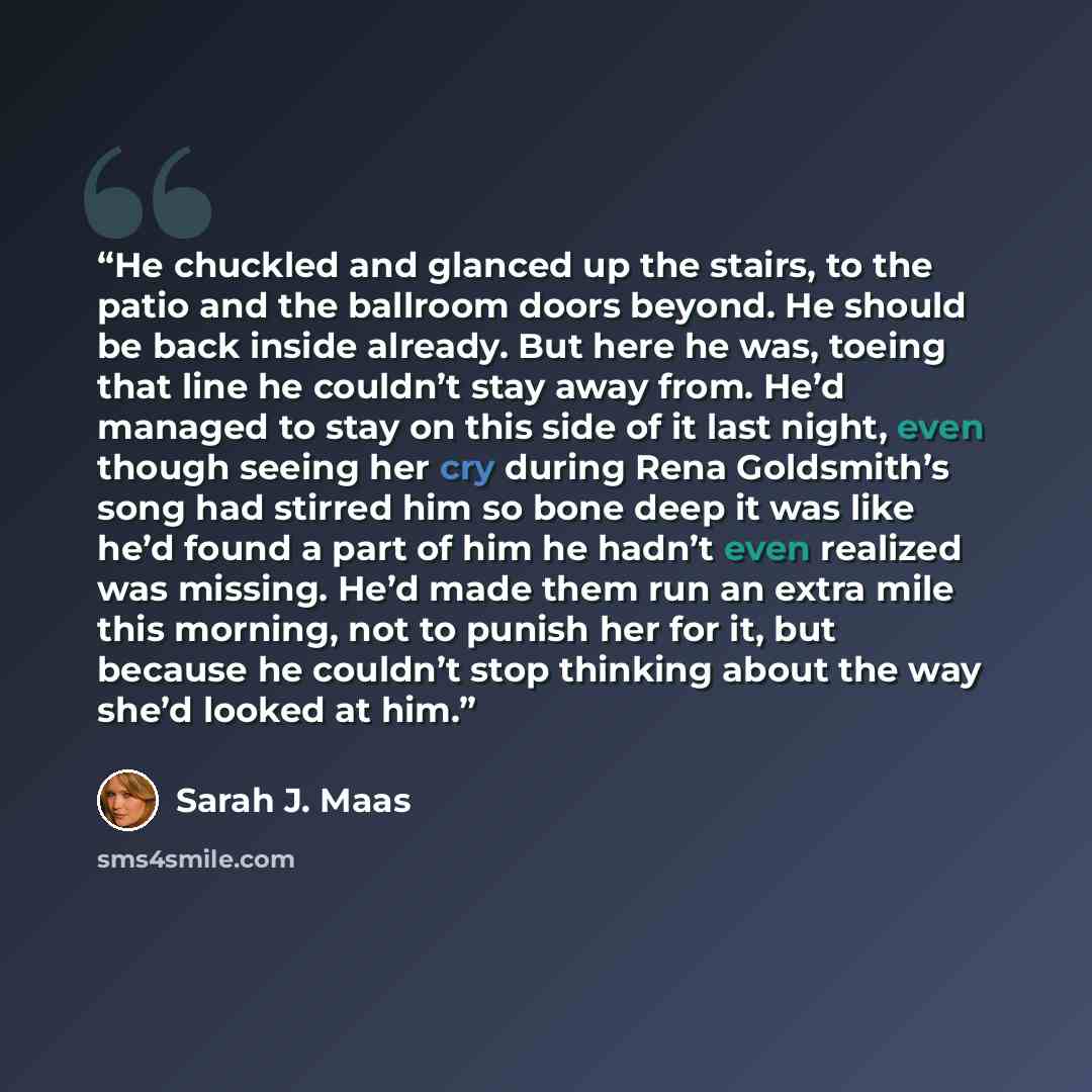 “He chuckled and glanced up the stairs, to the patio and the ballroom doors beyond. He should be back inside already. But here he was, toeing that line he couldn’t stay away from. He’d managed to stay on this side of it last night, even though seeing her cry during Rena Goldsmith’s song had stirred…” quote by Sarah J. Maas
