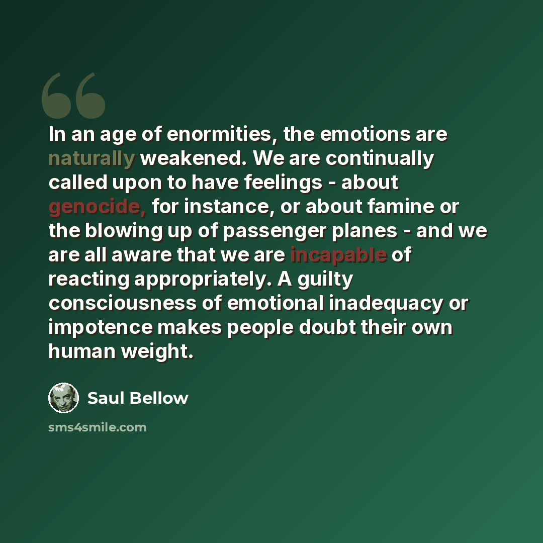 “In an age of enormities, the emotions are naturally weakened. We are continually called upon to have feelings - about genocide, for instance, or about famine or the blowing up of passenger planes - and we are all aware that we are incapable of reacting appropriately. A guilty consciousness of…” quote by Saul Bellow