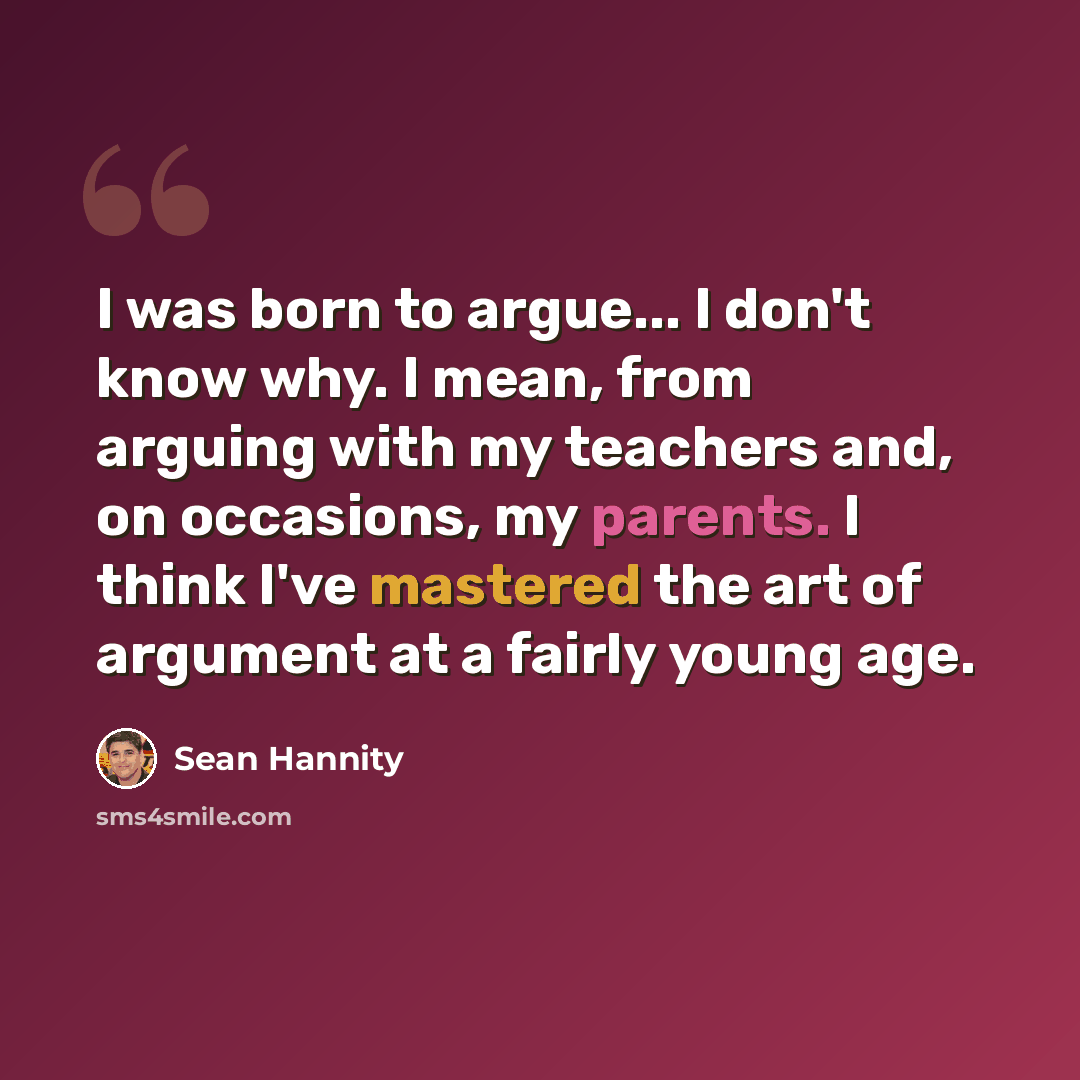 “I was born to argue... I don't know why. I mean, from arguing with my teachers and, on occasions, my parents. I think I've mastered the art of argument at a fairly young age.” quote by Sean Hannity