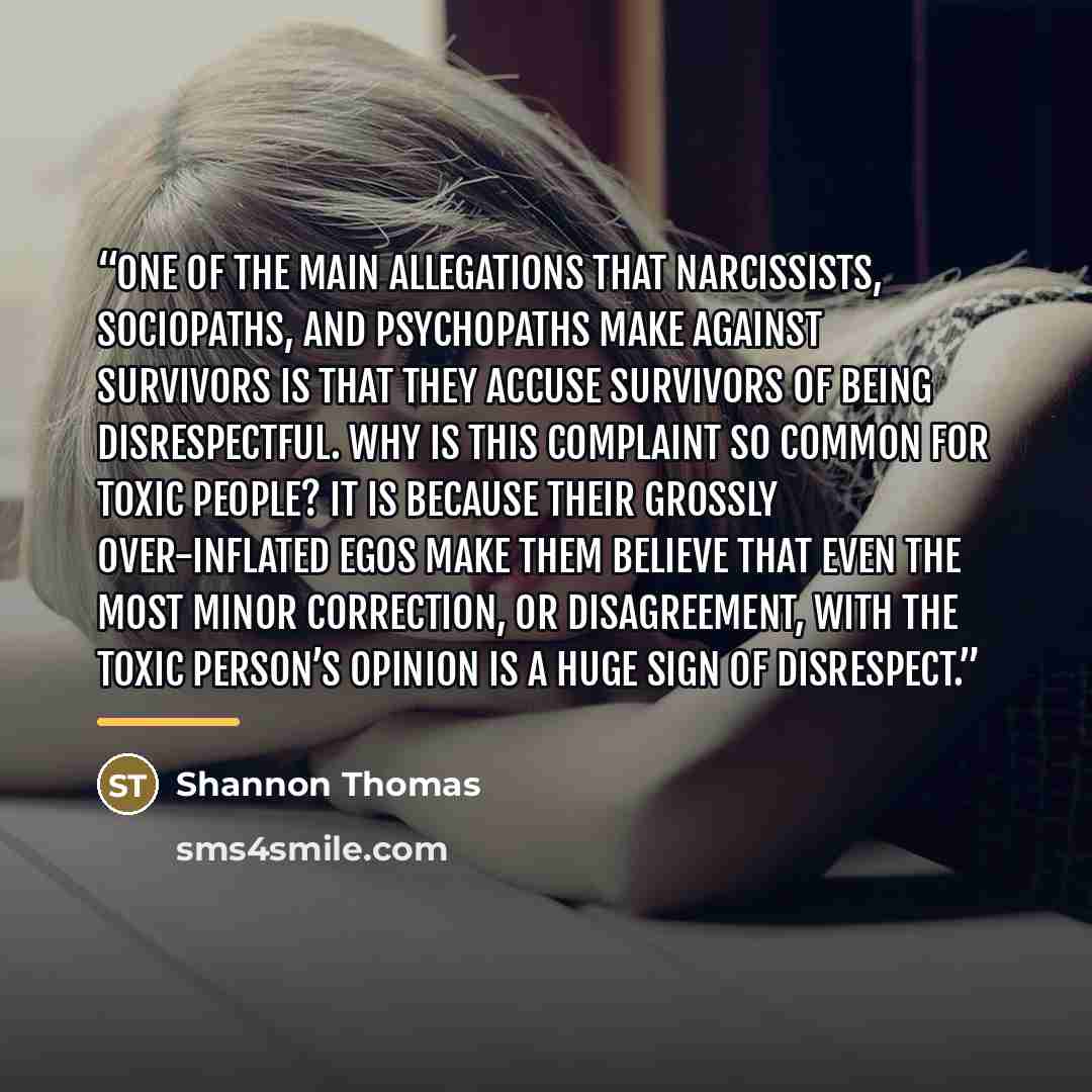 “One of the main allegations that narcissists, sociopaths, and psychopaths make against survivors is that they accuse survivors of being disrespectful. Why is this complaint so common for toxic people? It is because their grossly over-inflated egos make them believe that even the most minor…” quote by Shannon Thomas
