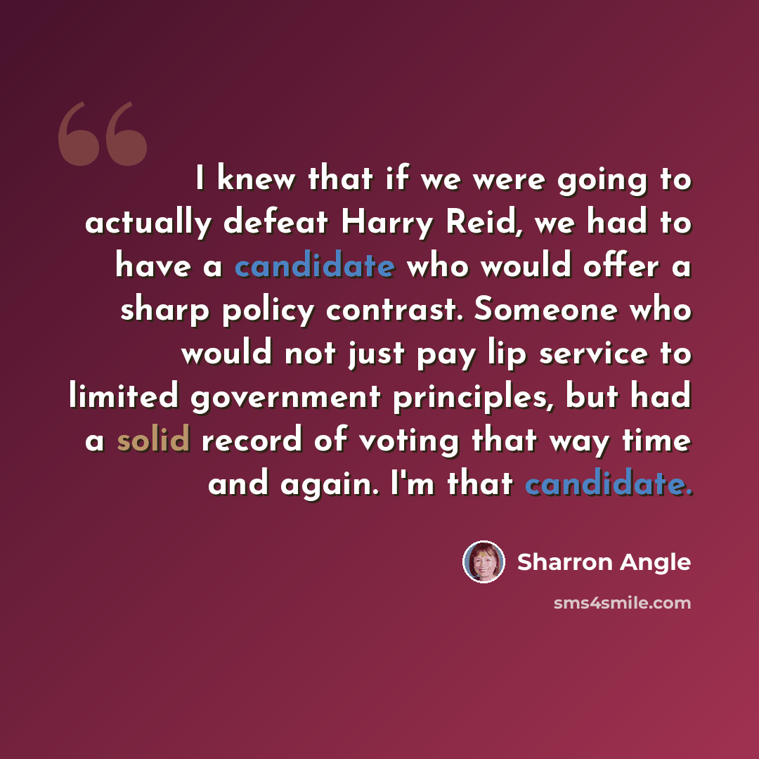 “I knew that if we were going to actually defeat Harry Reid, we had to have a candidate who would offer a sharp policy contrast. Someone who would not just pay lip service to limited government principles, but had a solid record of voting that way time and again. I'm that candidate.” quote by Sharron Angle